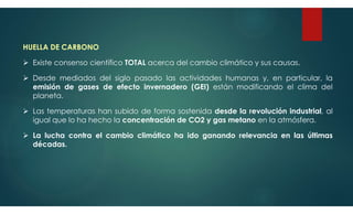 HUELLA DE CARBONO
 Existe consenso científico TOTAL acerca del cambio climático y sus causas.
 Desde mediados del siglo pasado las actividades humanas y, en particular, la
emisión de gases de efecto invernadero (GEI) están modificando el clima del
planeta.
 Las temperaturas han subido de forma sostenida desde la revolución industrial, al
igual que lo ha hecho la concentración de CO2 y gas metano en la atmósfera.
 La lucha contra el cambio climático ha ido ganando relevancia en las últimas
décadas.
 