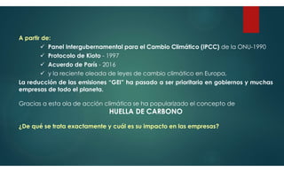 A partir de:
 Panel Intergubernamental para el Cambio Climático (IPCC) de la ONU-1990
 Protocolo de Kioto - 1997
 Acuerdo de París - 2016
 y la reciente oleada de leyes de cambio climático en Europa,
La reducción de las emisiones “GEI” ha pasado a ser prioritaria en gobiernos y muchas
empresas de todo el planeta.
Gracias a esta ola de acción climática se ha popularizado el concepto de
HUELLA DE CARBONO
¿De qué se trata exactamente y cuál es su impacto en las empresas?
 
