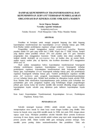 1
DAMPAK KEPEMIMPINAN TRANSFORMASIONAL DAN
KEPEMIMPINAN SERVANT TERHADAP PEMBELAJARAN
ORGANISASI DAN KINERJA GURU SMK KOTA MADIUN
Kesia Tripena Hutajulu
Veronika Agustini Srimulyani
keziajulu@ymail.com
Fakultas Ekonomi – Prodi Manajemen Unika Widya Mandala Madiun
ABSTRAK
Penelitian ini bertujuan untuk menguji pengaruh langsung dan tidak langsung
kepemimpinan transformasional dan kepemimpinan servant terhadap kinerja guru SMK
Kota Madiun melalui pembelajaran organisasi sebagai variabel pemediasi.
Pengambilan sampel menggunakan metode proportional sampling. Besarnya
populasi adalah 916 guru yang terdiri dari 5 SMK Negeri dan 17 SMK Swasta. Sampel
yang dipakai dalam penelitian sebesar 20% dari populasi yaitu 151 guru. Instrumen
pengumpulan data menggunakan kuesioner. Teknik analisis data dalam penelitian ini
meliputi statistik deskriptif, uji non-response bias, uji kualitas data, uji asumsi klasik,
analisis regresi, analisis jalur, uji hipotesis, dan koefisien determinasi (R2
) menggunakan
SPSS versi 18.
Hasil analisis menunjukkan bahwa kepemimpinan transformasional berpengaruh
terhadap pembelajaran organisasi, kepemimpinan servant berpengaruh terhadap
pembelajaran organisasi, kepemimpinan transformasional tidak berpengaruh terhadap
kinerja guru, kepemimpinan servant berpengaruh terhadap kinerja guru, dan pembelajaran
organisasi berpengaruh terhadap kinerja guru. Variabel pembelajaran organisasi memiliki
peran full mediation pada pengaruh kepemimpinan transformasional/kepemimpinan
servant terhadap kinerja guru. Melalui hasil penelitian ini, diharapkan kepala sekolah SMK
Kota Madiun lebih menekankan kepemimpinanannya pada perhatian pada kebutuhan dan
pertumbuhan guru serta pengadaan kegiatan yang berhubungan dengan pengembangan
pribadi guru karena kedua hal tersebut memiliki nilai terendah dibanding dengan kegiatan
kepemimpinan kepala sekolah yang dijelaskan pada indikator kepemimpinan kepala
sekolah.
Kata kunci: Kepemimpinan Transformasional, Kepemimpinan Servant, Pembelajaran
Organisasi, Kinerja Guru.
PENDAHULUAN
Sekolah menengah kejuruan (SMK) adalah sekolah yang secara khusus
mempersiapkan siswa masuk ke dunia kerja sesuai dengan keahlian yang dimiliki. Oleh
karena itu banyak siswa yang lebih memilih masuk ke SMK dari pada SMA dengan alasan
supaya cepat kerja. Meskipun pendidikan sekolah bukanlah faktor penentu kesuksesan
seseorang di masa depan, namun sekolah adalah wahana yang tepat untuk mengembangkan
potensi peserta didik. Dalam kondisi inilah guru memegang peranan strategis. Guru
memiliki peran penting dalam mentransformasikan ilmu pendidikan. Tidak ada
 