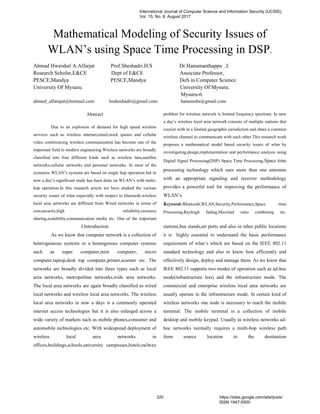 Mathematical Modeling of Security Issues of
WLAN’s using Space Time Processing in DSP.
Ahmad Hweishel A.Alfarjat Prof.Sheshadri.H.S Dr.Hanumanthappa .J.
Research Scholar,E&CE Dept of E&CE Associate Professor,
PESCE,Mandya PESCE,Mandya DoS in Computer Science
University Of Mysuru. University Of Mysuru.
Mysuru-6.
ahmed_alfarajat@hotmail.com hssheshadri@gmail.com hanumsbe@gmail.com
Abstract
Due to an explosion of demand for high speed wireless
services such as wireless internet,email,stock quotes and cellular
video conferencing wireless communication has become one of the
important field in modern engineering.Wireless networks are broadly
classified into four different kinds such as wireless lans,satellite
networks,cellular networks and personal networks. In most of the
scenarios WLAN’s systems are based on single hop operation but in
now a day’s significant study has been done on WLAN’s with multi-
hop operation.In this research article we have studied the various
security issues of wlan especially with respect to bluetooth.wireless
local area networks are different from Wired networks in terms of
cost,security,high reliability,resource
sharing,scalability,communication media etc. One of the important
problem for wireless network is limited frequency spectrum. In now
a day’s wireless local area network consists of multiple stations that
coexist with in a limited geographic jurisdiction and share a common
wireless channel to communicate with each other.This research work
proposes a mathematical model based security issues of wlan by
investigating,design,implementation and performance analysis using
Digital Signal Processing(DSP) Space Time Processing.Space time
processing technology which uses more than one antennas
with an appropriate signaling and receiver methodology
provides a powerful tool for improving the performance of
WLAN’s.
Keywords:Bluetooth,WLAN,Security,Performance,Space time
Processing,Rayleigh fading,Maximal ratio combining etc.
I.Introduction
As we know that computer network is a collection of
heterogeneous systems or a homogenous computer systems
such as super computer,mini computer, micro
computer,laptop,desk top computer,printer,scanner etc. The
networks are broadly divided into three types such as local
area networks, metropolitan networks,wide area networks.
The local area networks are again broadly classified as wired
local networks and wireless local area networks. The wireless
local area networks in now a days is a commonly operated
internet access technologies but it is also enlarged across a
wide variety of markets such as mobile phones,consumer and
automobile technologies etc. With widespread deployment of
wireless local area networks in
offices,buildings,schools,university campsuses,hotels,railway
stations,bus stands,air ports and also in other public locations
it is highly essential to understand the basic performance
requirement of wlan’s which are based on the IEEE 802.11
standard technology and also to know how efficiently and
effectively design, deploy and manage them. As we know that
IEEE 802.11 supports two modes of operation such as ad-hoc
mode(infrastructure less) and the infrastructure mode. The
commercial and enterprise wireless local area networks are
usually operate in the infrastructure mode. In certain kind of
wireless networks one node is necessary to reach the mobile
terminal. The mobile terminal is a collection of mobile
desktop and mobile keypad. Usually in wireless networks ad-
hoc networks normally requires a multi-hop wireless path
from source location to the destination
International Journal of Computer Science and Information Security (IJCSIS),
Vol. 15, No. 8, August 2017
320 https://sites.google.com/site/ijcsis/
ISSN 1947-5500
 