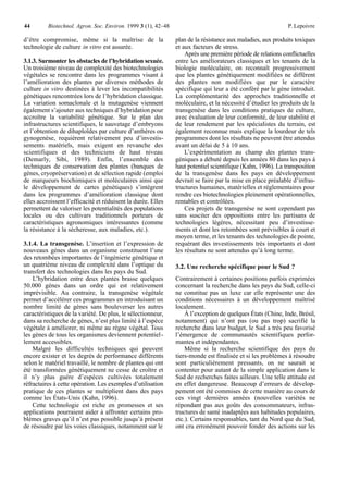 44        Biotechnol. Agron. Soc. Environ. 1999 3 (1), 42–48                                                 P. Lepoivre

d’être compromise, même si la maîtrise de la                   plan de la résistance aux maladies, aux produits toxiques
technologie de culture in vitro est assurée.                   et aux facteurs de stress.
                                                                   Après une première période de relations conflictuelles
3.1.3. Surmonter les obstacles de l’hybridation sexuée.        entre les améliorateurs classiques et les tenants de la
Un troisième niveau de complexité des biotechnologies          biologie moléculaire, on reconnaît progressivement
végétales se rencontre dans les programmes visant à            que les plantes génétiquement modifiées ne diffèrent
l’amélioration des plantes par diverses méthodes de            des plantes non modifiées que par le caractère
culture in vitro destinées à lever les incompatibilités        spécifique qui leur a été conféré par le gène introduit.
génétiques rencontrées lors de l’hybridation classique.        La complémentarité des approches traditionnelle et
La variation somaclonale et la mutagenèse viennent             moléculaire, et la nécessité d’étudier les produits de la
également s’ajouter aux techniques d’hybridation pour          transgenèse dans les conditions pratiques de culture,
accroître la variabilité génétique. Sur le plan des            avec évaluation de leur conformité, de leur stabilité et
infrastructures scientifiques, le sauvetage d’embryons         de leur rendement par les spécialistes du terrain, est
et l’obtention de dihaploïdes par culture d’anthères ou        également reconnue mais explique la lourdeur de tels
gynogenèse, requièrent relativement peu d’investis-            programmes dont les résultats ne peuvent être attendus
sements matériels, mais exigent en revanche des                avant un délai de 5 à 10 ans.
scientifiques et des techniciens de haut niveau                    L’expérimentation au champ des plantes trans-
(Demarly, Sibi, 1989). Enfin, l’ensemble des                   géniques a débuté depuis les années 80 dans les pays à
techniques de conservation des plantes (banques de             haut potentiel scientifique (Kahn, 1996). La transposition
gènes, cryopréservation) et de sélection rapide (emploi        de la transgenèse dans les pays en développement
de marqueurs biochimiques et moléculaires ainsi que            devrait se faire par la mise en place préalable d’infras-
le développement de cartes génétiques) s’intègrent             tructures humaines, matérielles et réglementaires pour
dans les programmes d’amélioration classique dont              rendre ces biotechnologies pleinement opérationnelles,
elles accroissent l’efficacité et réduisent la durée. Elles    rentables et contrôlées.
permettent de valoriser les potentialités des populations          Ces projets de transgenèse ne sont cependant pas
locales ou des cultivars traditionnels porteurs de             sans susciter des oppositions entre les partisans de
caractéristiques agronomiques intéressantes (comme             technologies légères, nécessitant peu d’investisse-
la résistance à la sécheresse, aux maladies, etc.).            ments et dont les retombées sont prévisibles à court et
                                                               moyen terme, et les tenants des technologies de pointe,
3.1.4. La transgenèse. L’insertion et l’expression de          requérant des investissements très importants et dont
nouveaux gènes dans un organisme constituent l’une             les résultats ne sont attendus qu’à long terme.
des retombées importantes de l’ingénierie génétique et
un quatrième niveau de complexité dans l’optique du            3.2. Une recherche spécifique pour le Sud ?
transfert des technologies dans les pays du Sud.
    L’hybridation entre deux plantes brasse quelques           Contrairement à certaines positions parfois exprimées
50.000 gènes dans un ordre qui est relativement                concernant la recherche dans les pays du Sud, celle-ci
imprévisible. Au contraire, la transgenèse végétale            ne constitue pas un luxe car elle représente une des
permet d’accélérer ces programmes en introduisant un           conditions nécessaires à un développement maîtrisé
nombre limité de gènes sans bouleverser les autres             localement.
caractéristiques de la variété. De plus, le sélectionneur,         À l’exception de quelques États (Chine, Inde, Brésil,
dans sa recherche de gènes, n’est plus limité à l’espèce       notamment) qui n’ont pas (ou pas trop) sacrifié la
végétale à améliorer, ni même au règne végétal. Tous           recherche dans leur budget, le Sud a très peu favorisé
les gènes de tous les organismes deviennent potentiel -        l’émergence de communautés scientifiques perfor-
lement accessibles.                                            mantes et indépendantes.
    Malgré les difficultés techniques qui peuvent                  Même si la recherche scientifique des pays du
encore exister et les degrés de performance différents         tiers-monde est finalisée et si les problèmes à résoudre
selon le matériel travaillé, le nombre de plantes qui ont      sont particulièrement pressants, on ne saurait se
été transformées génétiquement ne cesse de croître et          contenter pour autant de la simple application dans le
il n’y plus guère d’espèces cultivées totalement               Sud de recherches faites ailleurs. Une telle attitude est
réfractaires à cette opération. Les exemples d’utilisation     en effet dangereuse. Beaucoup d’erreurs de dévelop-
pratique de ces plantes se multiplient dans des pays           pement ont été commises de cette manière au cours de
comme les États-Unis (Kahn, 1996).                             ces vingt dernières années (nouvelles variétés ne
    Cette technologie est riche en promesses et ses            répondant pas aux goûts des consommateurs, infras-
applications pourraient aider à affronter certains pro-        tructures de santé inadaptées aux habitudes populaires,
blèmes graves qu’il n’est pas possible jusqu’à présent         etc.). Certains responsables, tant du Nord que du Sud,
de résoudre par les voies classiques, notamment sur le         ont cru erronément pouvoir fonder des actions sur les
 