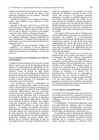 Les biotechnologies végétales appropriées dans le contexte du dialogue Nord–Sud                                        45

résultats des recherches menées dans un autre contexte.      causes de l’importance de ces maladies et les coûts
Tous les pays du tiers-monde ont besoin d’une                respectifs des différentes stratégies de lutte. Si les
recherche scientifique qui leur permette d’atteindre         viroses sont associées à des pratiques culturales
deux objectifs principaux :                                  inadéquates, la solution au problème pourrait ne pas
– connaître leur propre milieu : physique, biologique,       être d’ordre biotechnologique mais reposer sur un
humain (leurs richesses, leurs faiblesses et leurs           choix judicieux de techniques culturales appropriées.
potentialités),                                              Un autre exemple serait un projet de lutte contre les
– apprendre à valoriser ce qu’ils ont et ce qu’ils sont.     déficits hydriques exclusivement basé sur la sélection
La science prise en charge par une société peut révéler      de génotypes résistants à la sécheresse, occultant ainsi
comment utiliser au mieux le milieu où elle vit, dont        les nombreux autres aspects de la gestion de l’eau dans
elle vit, sans en détruire les richesses, pour adapter,      les cultures.
voire pour créer, certaines technologies modernes.               Une manière d’éviter cet écueil est l’établissement
    Dans les pays qui ont amorcé leur développement,         de liens étroits entre les organismes de recherche et les
une recherche scientifique nationale performante est         utilisateurs des produits de la biotechnologie
donc indispensable à un transfert actif et approprié des     (multiplicateurs de semences, améliorateurs de terrain,
technologies nouvelles tenant compte des besoins des         vulgarisateurs, paysans, etc.) afin de lier l’innovation
utilisateurs locaux.                                         technologique aux besoins des acteurs sociaux. Or,
    Il appartient aux pays développés d’adapter leur         dans beaucoup de pays en développement, un fossé
coopération à ces principes, et non de pérenniser            existe entre la recherche et les vulgarisateurs qui sont
(consciemment ou inconsciemment) des relations de            responsables du transfert des produits de la biotechno-
dépendance génératrices de gaspillage et de fuite des        logie jusqu’aux paysans.
cerveaux.                                                        Au contraire, dans d’autres cas, le recours aux
                                                             biotechnologies peut constituer une solution au risque
3.3. Les priorités socio-économiques et le choix des         de disparition des variétés cultivées traditionnelles.
biotechnologies                                              Ainsi, chez le bananier, le développement de la
                                                             cercosporiose noire constitue une menace très sérieuse
L’adoption des biotechnologies doit avant tout s’évaluer     pour les nombreux cultivars traditionnels qui s’avèrent
dans le contexte du type de développement agricole           sensibles à cette maladie d’introduction récente en
souhaité. La modernisation de l’agriculture via des          Afrique et en Amérique latine. La faible fertilité du
apports massifs d’intrants permettant de produire des        bananier ne permet pas d’envisager facilement de
quantités élevées de produits de haute qualité               combiner la résistance à la maladie avec les
(révolution verte) n’a pu répondre aux problèmes de la       caractéristiques variétales que le consommateur
pauvreté du monde rural et de durabilité du système de       affectionne chez les cultivars traditionnels. La
production. Au contraire, cette approche a contribué à       transgenèse, en limitant le nombre de gènes transférés
accroître l’érosion génétique et la dépendance des           à un très petit nombre, rend réaliste une telle
agriculteurs vis-à-vis des intrants.                         perspective et pourrait ainsi contribuer à sauvegarder
    Une introduction massive et inappropriée de              des génotypes de bananier menacés de disparaître du
produits de la biotechnologie résulte souvent d’une          fait de leur sensibilité à cette maladie.
analyse réductionniste des systèmes de production. Si
l’on n’y prend garde, les produits de la biotechnologie       3.4. Les exigences organisationnelles
s’inscrivant habituellement dans une agriculture
intensive pourraient contribuer à marginaliser le rôle       La nécessité d’une recherche menée dans les pays du
des petits paysans traditionnels dans la conservation        Sud ne doit pas occulter des contraintes de type orga-
de la diversité génétique et à accélérer la disparition      nisationnel pour que ces recherches atteignent le seuil
des systèmes de production traditionnelle. L’exemple         d’efficacité requis par la parcimonie des moyens
de la recherche de plantes résistantes aux maladies          disponibles.
virales par transgenèse est révélateur d’une dérive              La vulnérabilité et l’inefficacité de laboratoires isolés
possible lorsque le problème est posé de manière             sont particulièrement flagrantes dans un domaine
réductrice. La résistance aux maladies virales par le        d’activités comme les biotechnologies, par essence
génie génétique (stratégie d’expression de la protéine       pluridisciplinaires (en associant biologie moléculaire,
enveloppe, antisens, etc.) constitue une des retombées       microbiologie, phytopathologie, amélioration, etc.).
les plus anciennes des biotechnologies modernes.                 De nombreuses études témoignent des difficultés
Cette approche qui possède le caractère séduisant des        rencontrées lors de l’organisation d’activités collectives
technologies modernes est souvent adoptée aveu-              interdisciplinaires. La tradition scientifique privilégie
glément par de nombreux laboratoires de pays en              beaucoup trop les formations pointues au sein de
développement sans s’interroger préalablement sur les        chaque discipline scientifique au détriment d’une
 