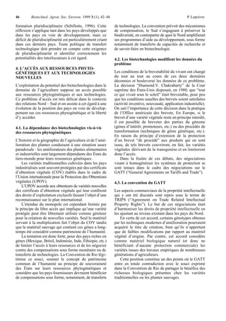 46       Biotechnol. Agron. Soc. Environ. 1999 3 (1), 42–48                                                 P. Lepoivre

formation pluridisciplinaire (Sebillotte, 1996). Cette        de technologies. La convention prévoit des mécanismes
réflexion s’applique tant dans les pays développés que        de compensation, le Sud s’engageant à préserver la
dans les pays en voie de développement, mais ce               biodiversité, en contrepartie de quoi le Nord amplifierait
déficit de pluridisciplinarité est particulièrement criant    ses programmes d’aide au développement, sous forme
dans ces derniers pays. Toute politique de transfert          notamment de transferts de capacités de recherche et
technologique doit prendre en compte cette exigence           de savoir-faire en biotechnologie.
de pluridisciplinarité et identifier correctement les
potentialités des interlocuteurs à cet égard.                 4.2. Les biotechnologies modifient les données du
                                                              problème
4. L’ACCÈS AUX RESSOURCES PHYTO-
GÉNÉTIQUES ET AUX TECHNOLOGIES                                Les conditions de la brevetabilité du vivant ont changé
NOUVELLES                                                     du tout au tout au cours de ces deux dernières
                                                              décennies et bouleversé les données de ce problème.
L’exploitation du potentiel des biotechnologies dans le       La décision “Diamond.V. Chakrabarty” de la Cour
domaine de l’agriculture suppose un accès possible            suprême des États-Unis disposait, en 1980, que “tout
aux ressources phytogénétiques et aux technologies.           ce qui vivait sous le soleil” était brevetable, pour peu
Ce problème d’accès est très délicat dans le contexte         que les conditions usuelles des brevets soient satisfaites
des relations Nord – Sud et on assiste à cet égard à une      (activité inventive, nouveauté, application industrielle).
évolution de la position des pays en voie de dévelop-         On sait l’importance de cette décision dans la pratique
pement sur ces ressources phytogénétique et la liberté        de l’Office américain des brevets. En Europe, si le
d’y accéder.                                                  brevet d’une variété végétale reste en principe interdit,
                                                              il est possible de breveter des parties du génome
4.1. La dépendance des biotechnologies vis-à-vis              (gènes d’intérêt, promoteurs, etc.) ou des procédés de
des ressources phytogénétiques                                transformation (techniques de génie génétique, etc.).
                                                              En raison du principe d’extension de la protection
L’histoire et la géographie de l’agriculture et de l’amé-     d’un brevet “de procédé” aux produits qui en sont
lioration des plantes conduisent à une situation assez        issus, de tels brevets couvriront, en fait, les variétés
paradoxale : les améliorateurs des plantes alimentaires       végétales dérivant de la transgenèse et en limiteront
et industrielles sont largement dépendants des États du       donc l’accès.
tiers-monde pour leurs ressources génétiques.                     Dans la foulée de ces débats, des négociations
    Les variétés traditionnelles cultivées dans les pays      visant à homogénéiser les systèmes de protection se
industrialisés sont souvent protégées par des certificats     sont tenues dans le cadre des négociations sur le
d’obtention végétale (COV) établis dans le cadre de           GATT (“General Agreements on Tariffs and Trade”).
l’Union internationale pour la Protection des Obtentions
végétales (UPOV).                                             4.3. La convention du GATT
    L’UPOV accorde aux obtenteurs de variétés nouvelles
des certificats d’obtention végétale qui leur confèrent       Les aspects commerciaux de la propriété intellectuelle
des droits d’exploitation exclusifs faisant l’objet d’une     qui y ont été discutés sont repris sous le terme de
reconnaissance sur le plan international.                     TRIPS (“Agreement on Trade Related Intellectual
    L’étendue du monopole est cependant limitée par           Property Rights”). Le but de ces négociations était
le principe du libre accès qui implique qu’une variété        d’harmoniser les droits de propriété intellectuelle en
protégée peut être librement utilisée comme géniteur          les ajustant au niveau existant dans les pays du Nord.
pour la création de nouvelles variétés. Seul le matériel          En vertu de cet accord, certains génotypes obtenus
servant à la multiplication fait l’objet du COV tandis        par les techniques modernes d’amélioration pourraient
que le matériel sauvage qui contient ces gènes a long-        acquérir le titre de création, bien qu’ils n’apportent
temps été considéré comme patrimoine de l’humanité.           que de faibles modifications par rapport au matériel
    La tentation est donc forte, pour des pays riches en      végétal d’origine. Par contre, cet accord considère
gènes (Mexique, Brésil, Indonésie, Inde, Éthiopie, etc.)      comme matériel biologique naturel (et donc ne
de limiter l’accès à leurs ressources et de les négocier      bénéficiant d’aucune protection commerciale) les
contre des compensations sous forme monétaire ou de           variétés issues des travaux empiriques de nombreuses
transferts de technologies. La Convention de Rio légi-        générations d’agriculteurs.
timise ce souci, soumet le concept de patrimoine                  Cette position constitue un des points où le GATT
commun de l’humanité au principe de souveraineté              entre en totale contradiction avec le souci exprimé
des États sur leurs ressources phytogénétiques et             dans la Convention de Rio de partager le bénéfice des
considère que les pays fournisseurs devraient bénéficier      richesses biologiques présentes chez les variétés
de compensations sous forme, notamment, de transferts         traditionnelles ou les plantes sauvages.
 