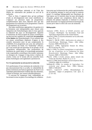 48       Biotechnol. Agron. Soc. Environ. 1999 3 (1), 42–48                                                  P. Lepoivre

l’expertise scientifique nationale et de l’état des           tions pour que la dimension des entités opérationnelles
filières de valorisation des produits en aval de la           de la recherche atteigne le seuil qu’exige le contexte
recherche.                                                    actuel. Ce maillage indispensable aux chercheurs du
    Pour ce faire, il apparaît donc qu’une politique          Sud repose sur le maintien dans les pays développés
d’aide au développement doit rester multiforme et             d’équipes gardant une compétence élevée dans le
s’appuyer sur plusieurs types de programmes                   domaine des plantes tropicales et réalisant le contre
complémentaires dans leurs objectifs (tels que des            poids nécessaire à la logique purement économique du
programmes de recherches et les programmes visant le          secteur privé dans le choix des axes de recherche.
développement sur le terrain).
     Des aides multiformes appropriées à la gestion et à      Bibliographie
la formation sont indispensables pour réussir cette
intégration des biotechnologies dans le tissu agricole        Anonyme (1994). Review of CGIAR priorities and
et industriel des pays en développement. Quantité                strategies. Washington: Tac Secretariat, Food and
d’institutions du Sud occupent de jeunes scientifiques           Agriculture Organization of the United Nations.
qui doivent être capables de comprendre les potentiels        Anonyme (1998). La sécurité alimentaire sur la corde raide.
et les limites des biotechnologies. Il est essentiel que         Spore 77, p. 1–2.
ces jeunes scientifiques disposent d’appuis et des            Demarly Y., Sibi M. (1989). Amélioration des plantes et
conseils nécessaires pour ne pas compromettre la                 biotechnologie. Montrouge, France : John Libbey
crédibilité d’un programme aux yeux des utilisateurs             Eurotext. ISBN 0-86196-221-4.
et des bailleurs de fonds. Un “leadership” efficace,          Hodgson J. (1990). Appropriate biotech for Africa.
qu’il soit assuré par une personne ou un groupe, en est          Bio/Technology 9, p. 511.
l’ingrédient indispensable. Des programmes de                 Kahn A. (1996). Les plantes transgéniques en agriculture.
formation de courte durée et le parrainage permettant            Dix ans d’expérience de la Commission du Génie
à des responsables scientifiques chevronnés, nationaux           Biomoléculaire. Montrouge, France : John Libbey
ou étrangers de s’engager à long terme à réaliser de             Eurotext. ISBN 2-7420-0149-2
courtes visites sur le terrain afin de conseiller leurs       Pham K. (1982). L’Azolla pinnata, plante miracle des
jeunes homologues sont également à promouvoir.                   rizières du Viet-Nam. Biofutur 1, p. 11–13.
                                                              Sasson A. (1988). Biotechnologies and development, Paris :
5.2. Un partenariat au niveau de la recherche                    UNESCO. ISBN 92-3-102426-4
                                                              Sebillotte M. (1996). Les mondes de l’agriculture Une
Si la performance d’une institution de recherche n’est           recherche pour demain. Paris : INRA Éditions.
pas nécessairement liée à sa taille, la vulnérabilité de         ISBN 2-7380-669-8
petites institutions du Sud (et également du Nord !) est      Semal J., Lepoivre P. (1992). Biotechnologie et
cependant particulièrement évidente dans des domaines,           agriculture : impact et perspectives. Cah. Agric. 1,
comme la biologie, par essence pluridisciplinaires.              p. 153–162.
    Il convient de compenser cette vulnérabilité en
favorisant la mise en place d’un maillage de collabora-       (9 réf.)
 
