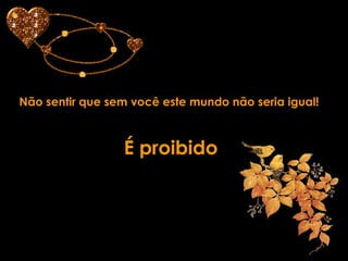 Não sentir que sem você este mundo não seria igual! É proibido  