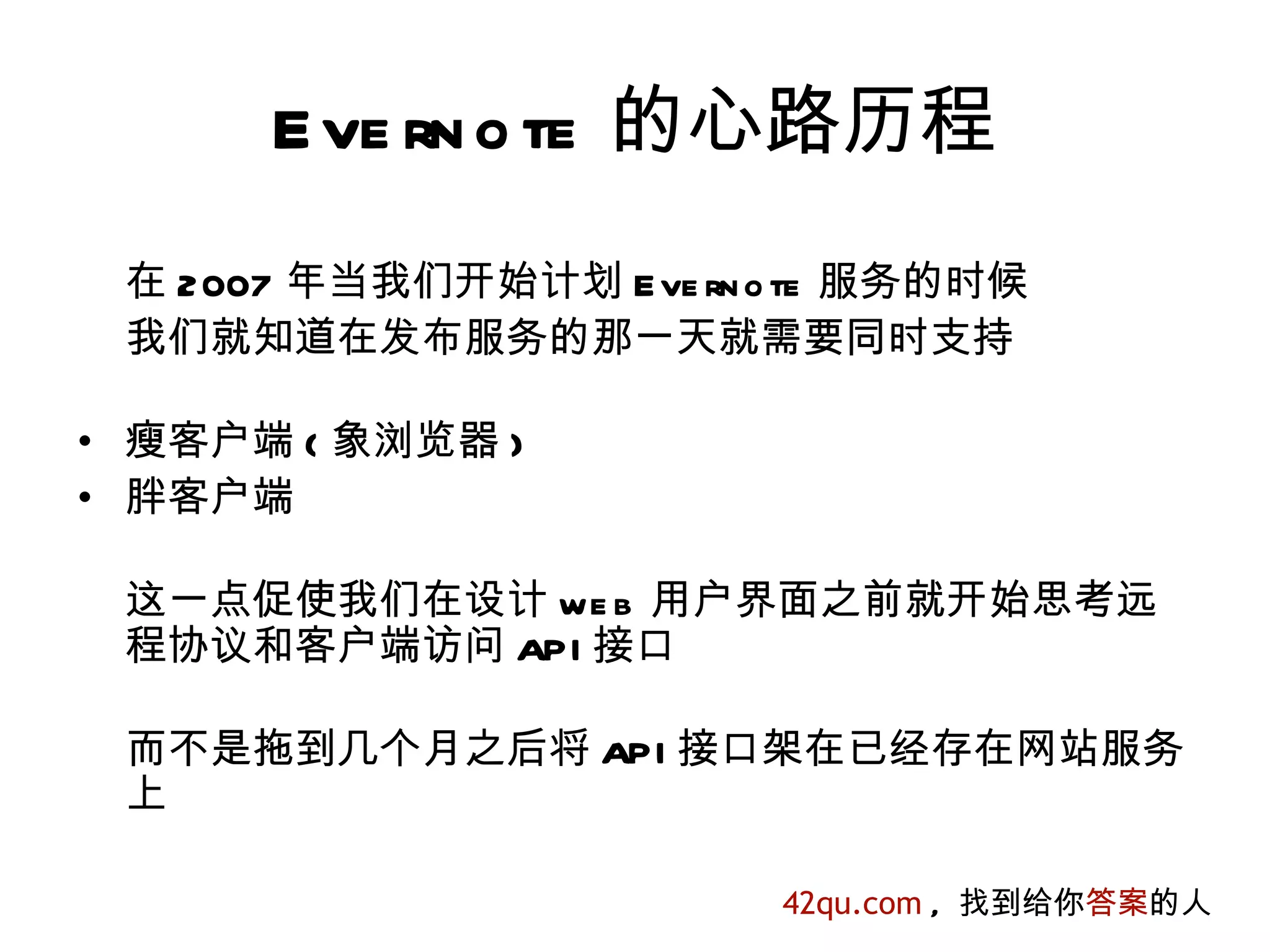 E ve rn o te 的心路历程
 在 2007 年当我们开始计划 E ve rn o te 服务的时候
 我们就知道在发布服务的那一天就需要同时支持

• 瘦客户端 ( 象浏览器 )
• 胖客户端

 这一点促使我们在设计 we b 用户界面之前就开始思考远
 程协议和客户端访问 API 接口

 而不是拖到几个月之后将 API 接口架在已经存在网站服务
 上

                         42qu.com , 找到给你答案的人
 