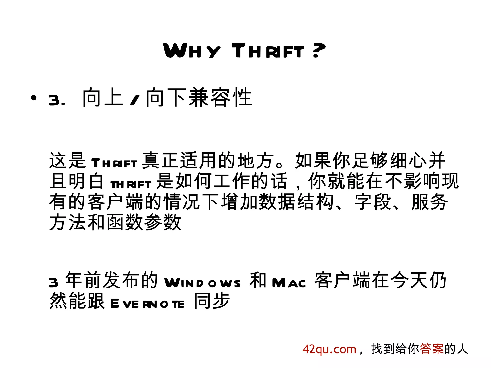 Wh y Th rift ?
• 3. 向上 / 向下兼容性

 这是 Th rift 真正适用的地方。如果你足够细心并
 且明白 th rift 是如何工作的话，你就能在不影响现
 有的客户端的情况下增加数据结构、字段、服务
 方法和函数参数


 3 年前发布的 Win d o ws 和 Mac 客户端在今天仍
 然能跟 E ve rn o te 同步

                     42qu.com , 找到给你答案的人
 