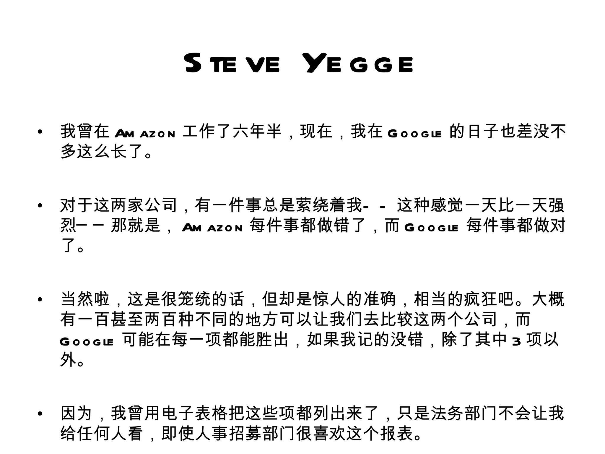 S te ve Ye g g e
•   我曾在 Am azo n 工作了六年半，现在，我在 G o o g le 的日子也差没不
    多这么长了。


•   对于这两家公司，有一件事总是萦绕着我— — 这种感觉一天比一天强
    烈─ ─ 那就是， Am azo n 每件事都做错了，而 G o o g le 每件事都做对
    了。


•   当然啦，这是很笼统的话，但却是惊人的准确，相当的疯狂吧。大概
    有一百甚至两百种不同的地方可以让我们去比较这两个公司，而
    G o o g le 可能在每一项都能胜出，如果我记的没错，除了其中 3 项以
    外。


•   因为，我曾用电子表格把这些项都列出来了，只是法务部门不会让我
    给任何人看，即使人事招募部门很喜欢这个报表。
 