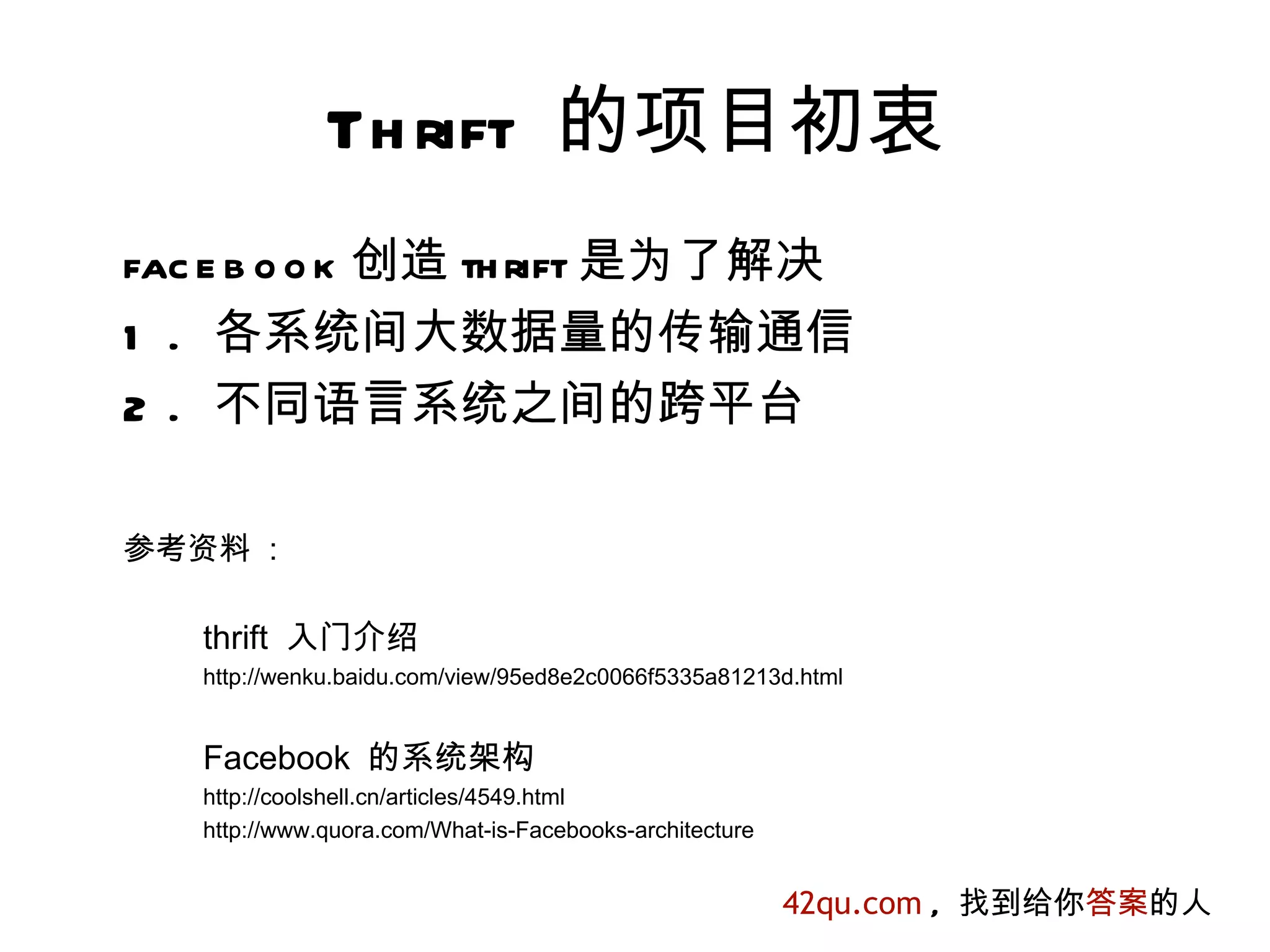 Th rift 的项目初衷
fac e b o o k 创造 th rift 是为了解决
1 . 各系统间大数据量的传输通信
2 . 不同语言系统之间的跨平台

参考资料 :

   thrift 入门介绍
   http://wenku.baidu.com/view/95ed8e2c0066f5335a81213d.html


   Facebook 的系统架构
   http://coolshell.cn/articles/4549.html
   http://www.quora.com/What-is-Facebooks-architecture


                                                         42qu.com , 找到给你答案的人
 