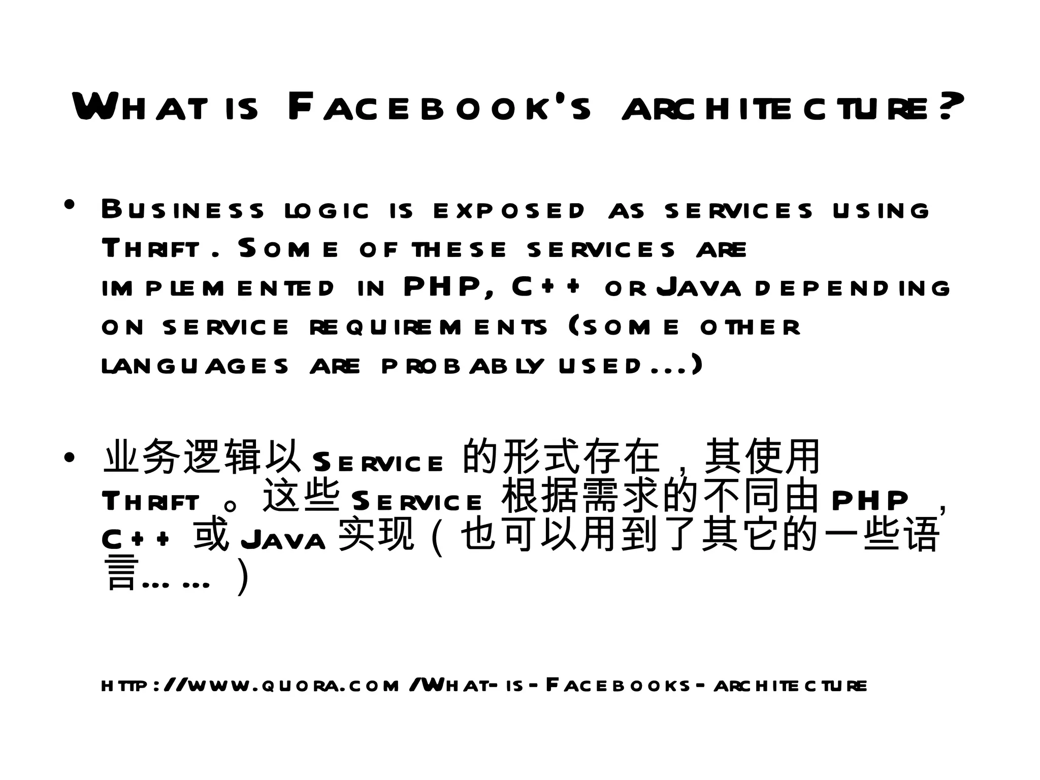 Wh at is Fac e b o o k's arc h ite c tu re ?
• B u s in e s s lo g ic is e xp o s e d as s e rvic e s u s in g
  Th rift . S o m e o f th e s e s e rvic e s are
  im p le m e n te d in PH P, C + + o r Java d e p e n d in g
  o n s e rvic e re q u ire m e n ts (s o m e o th e r
  lan g u ag e s are p ro b ab ly u s e d ...)

• 业务逻辑以 S e rvic e 的形式存在，其使用
  Th rift 。这些 S e rvic e 根据需求的不同由 PH P ，
  C + + 或 Java 实现（也可以用到了其它的一些语
  言… … ）

  h ttp ://www.q u o ra.c o m /Wh at- is - F ac e b o o ks - arc h ite c tu re
 