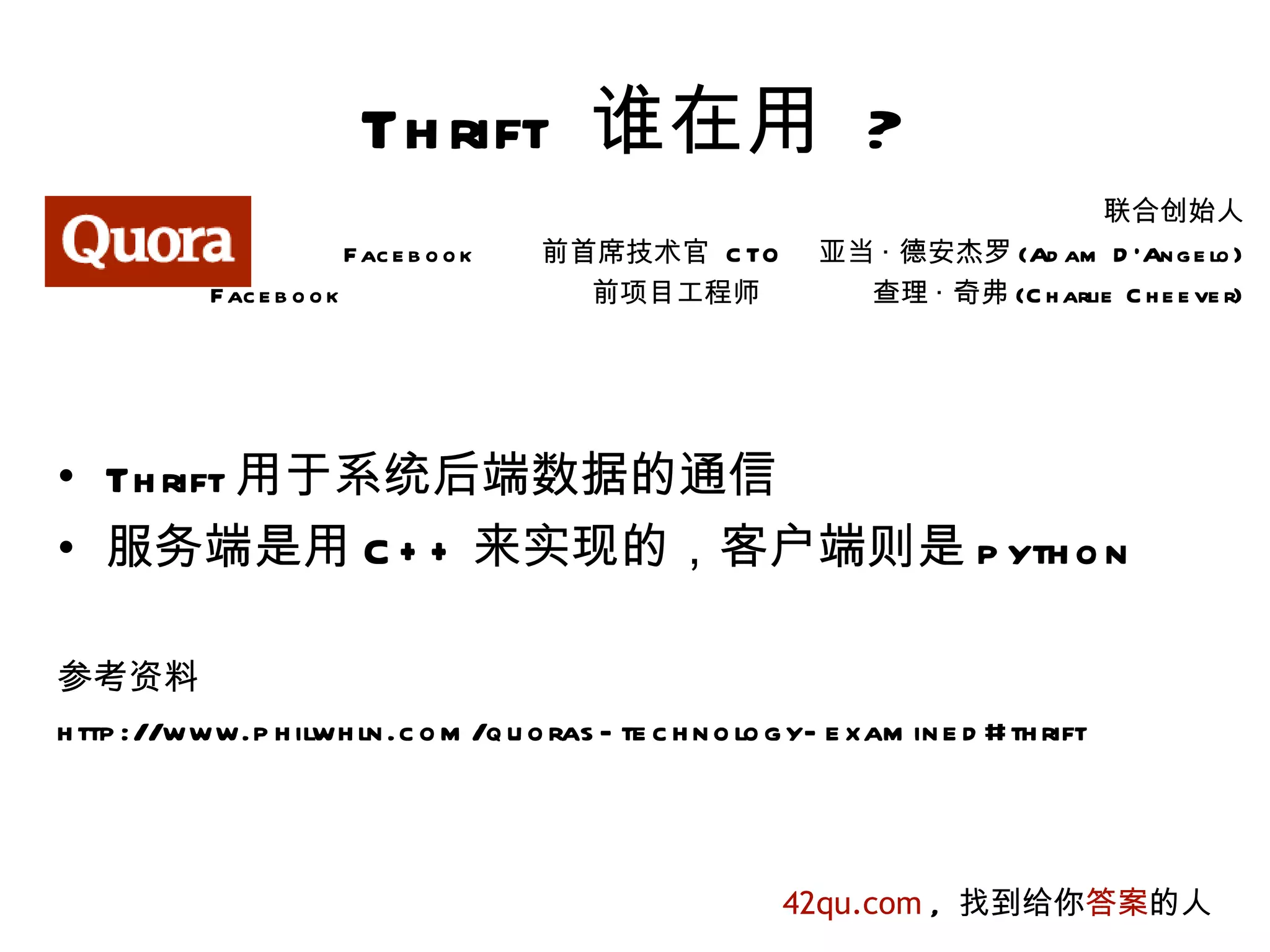 Th rift 谁在用 ?
                                                                                 联合创始人
                            Fac e b o o k   前首席技术官 C TO       亚当 · 德安杰罗 (Ad am D 'An g e lo )
            Fac e b o o k                     前项目工程师            查理 · 奇弗 (C h arlie C h e e ve r)




• Th rift 用于系统后端数据的通信
• 服务端是用 C + + 来实现的，客户端则是 p yth o n

参考资料
h ttp ://www.p h ilwh ln .c o m /q u o ras - te c h n o lo g y- e xam in e d #th rift



                                                           42qu.com , 找到给你答案的人
 