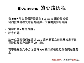 E ve rn o te 的心路历程
 在 2007 年当我们开始计划 E ve rn o te 服务的时候
 我们就知道在发布服务的那一天就需要同时支持

• 瘦客户端 ( 象浏览器 )
• 胖客户端

 这一点促使我们在设计 we b 用户界面之前就开始思考远
 程协议和客户端访问 API 接口

 而不是拖到几个月之后将 API 接口架在已经存在网站服务
 上

                         42qu.com , 找到给你答案的人
 