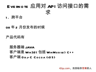 E ve rn o te 应用对 API 访问接口的需
                求
1 . 跨平台

08 年 2 月份发布的时候

产品代码有

 服务器端 JAVA
 客户端是 Win 32( 包括 Win Mo b ile ) C + +
 客户端 O b j C C o c o a (iO S )
          -

                            42qu.com , 找到给你答案的人
 