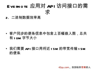 E ve rn o te 应用对 API 访问接口的需
                求
2. 二进制数据效率高



• 客户同步的便条信息中包含上百幅嵌入图，总共
  有 1 0M 字节大小

• 我们需要 API 接口用将近 1 5M 的带宽传输 1 5M
  的便条


                     42qu.com , 找到给你答案的人
 