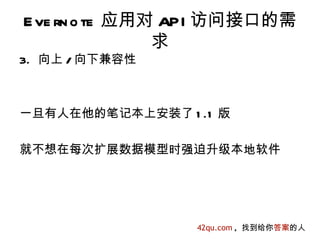 E ve rn o te 应用对 API 访问接口的需
                求
3. 向上 / 向下兼容性



一旦有人在他的笔记本上安装了 1 .1 版

就不想在每次扩展数据模型时强迫升级本地软件




                 42qu.com , 找到给你答案的人
 