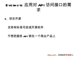 E ve rn o te 应用对 API 访问接口的需
                求
5. 项目开源

 支持有标准可依或开源软件

 不想把服务 API 锁在一个商业产品上




                 42qu.com , 找到给你答案的人
 