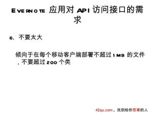 E ve rn o te 应用对 API 访问接口的需
                求
6. 不要太大

 倾向于在每个移动客户端部署不超过 1 MB 的文件
 ，不要超过 200 个类




                 42qu.com , 找到给你答案的人
 