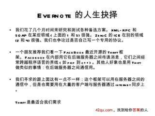 E ve rn o te 的人生抉择
•   我们花了几个月时间来研究和测试各种备选方案。 XML- RPC 和
    S O AP 在某些领域 ( 上面的 1 和 5) 很强。 Ze ro C 的 IC E 在别的领域
    (2 和 4) 很强。我们也争论过是否自己写一个专用的协议。

•   一个朋友推荐我们看一下 F ac e B o o k 最近开源的 Th rift 框
    架。 Fac e b o o k 在内部用它在后端服务器之间传递消息，它们之间经
    常跨越程序语言的界线 ( 如 p h p 到 c + + ) 。其他人好象也是用 Th ift
    做类似的事情：在后端服务器之间通信用。

•   我们寻求的跟上面这有一点不一样：这个框架可以用在服务器之间的
    通信中，但是也需要用在大量的客户端与服务器通过 in te rn e t 同步上
    。

    Th rift 是最适合我们需求
                                   42qu.com , 找到给你答案的人
 