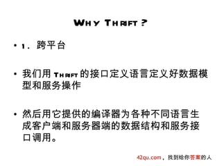 Wh y Th rift ?
• 1 . 跨平台

• 我们用 Th rift 的接口定义语言定义好数据模
  型和服务操作

• 然后用它提供的编译器为各种不同语言生
  成客户端和服务器端的数据结构和服务接
  口调用。
                       42qu.com , 找到给你答案的人
 