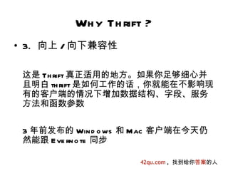 Wh y Th rift ?
• 3. 向上 / 向下兼容性

 这是 Th rift 真正适用的地方。如果你足够细心并
 且明白 th rift 是如何工作的话，你就能在不影响现
 有的客户端的情况下增加数据结构、字段、服务
 方法和函数参数


 3 年前发布的 Win d o ws 和 Mac 客户端在今天仍
 然能跟 E ve rn o te 同步

                     42qu.com , 找到给你答案的人
 