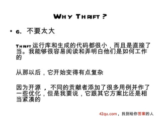 Wh y Th rift ?
• 6. 不要太大
 Th rift 运行库和生成的代码都很小，而且是直接了
 当。我能够很容易阅读和弄明白他们是如何工作
 的

 从那以后，它开始变得有点复杂

 因为开源 , 不同的贡献者添加了很多用例并作了
 一些优化，但是我要说，它跟其它方案比还是相
 当紧凑的

                   42qu.com , 找到给你答案的人
 