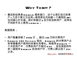 Wh y Th rift ?
• 最后的结果是 E ve rn o te 服务接口，这个让我们自己的客
  户 ( 几百个第三方应用 ) 使用原生代码跟一个通用的 API
  访问接口打交道。我们有超过 3 百万的活跃用户，经常在
  不同的平台上使用 e ve rn o te 。

数据更新 :

• 用户数量突破了 2500 万 , 超过 1 00 万的付费用户
• E ve rn o te C E O Ph il Lib in 指出， E ve rn o te 的付费用户占
  有率随着用户使用时间增长而增长。刚使用 E ve rn o te 一
  个月的用户中，付费的用户不超过 0.5% ，但在那些四年
  来一直陪伴 E ve rn o te 的老用户中，付费人群占到了 25%
  之多。
                                    42qu.com , 找到给你答案的人
 
