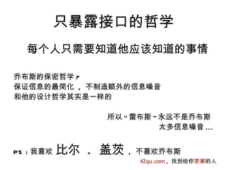 只暴露接口的哲学
  每个人只需要知道他应该知道的事情

乔布斯的保密哲学 ?
保证信息的最简化 , 不制造额外的信息噪音
和他的设计哲学其实是一样的

                所以 " 雷布斯 " 永远不是乔布斯
                           太多信息噪音 ...


PS : 我喜欢   比尔 . 盖茨   , 不喜欢乔布斯
                      42qu.com , 找到给你答案的人
 