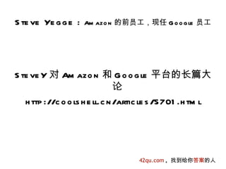 S te ve Ye g g e :   Am azo n 的前员工，现任 G o o g le 员工




S te ve Y 对 Am azo n 和 G o o g le 平台的长篇大
                                论
   h ttp ://c o o ls h e ll.c n /artic le s /5701 .h tm l




                                    42qu.com , 找到给你答案的人
 