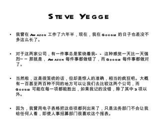 S te ve Ye g g e
•   我曾在 Am azo n 工作了六年半，现在，我在 G o o g le 的日子也差没不
    多这么长了。


•   对于这两家公司，有一件事总是萦绕着我— — 这种感觉一天比一天强
    烈─ ─ 那就是， Am azo n 每件事都做错了，而 G o o g le 每件事都做对
    了。


•   当然啦，这是很笼统的话，但却是惊人的准确，相当的疯狂吧。大概
    有一百甚至两百种不同的地方可以让我们去比较这两个公司，而
    G o o g le 可能在每一项都能胜出，如果我记的没错，除了其中 3 项以
    外。


•   因为，我曾用电子表格把这些项都列出来了，只是法务部门不会让我
    给任何人看，即使人事招募部门很喜欢这个报表。
 