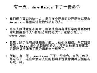有一天， Je ff B e zo s 下了一份命令

• 我们现在要说的这个人，是在多个严肃的公开场合说要来
  Am azo n 工作就应该付他钱才对的人。

• 当有人跟他意见不同时，他会递出写有他名字的黄色即时
  贴以提醒那个人“ 谁是公司的老大 ” 。这家伙是… …
  S te ve Jo b s

• 我想，除了没有品味和设计能力，他们很相似。千万别误
  解我， B e zo s 是个绝顶聪明的人，只不过他把那些正常
  的管控搞得像嗑了药的嬉皮士一样罢了。

• 所以，有一天， Je ff B e zo s 下了一份命令。当然，他总
  是这么干，这些命令对人们的影响来说就像用橡皮槌敲击
  蚂蚁一样。
 