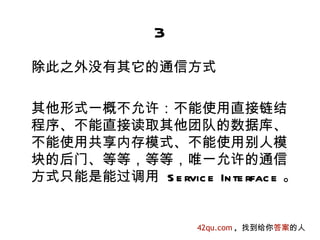 3
除此之外没有其它的通信方式

其他形式一概不允许：不能使用直接链结
程序、不能直接读取其他团队的数据库、
不能使用共享内存模式、不能使用别人模
块的后门、等等，等等，唯一允许的通信
方式只能是能过调用 S e rvic e In te rfac e 。


                     42qu.com , 找到给你答案的人
 