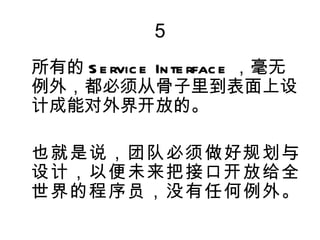 5
所有的 S e rvic e In te rfac e ，毫无
例外，都必须从骨子里到表面上设
计成能对外界开放的。

也就是说，团队必须做好规划与
设计，以便未来把接口开放给全
世界的程序员，没有任何例外。
 