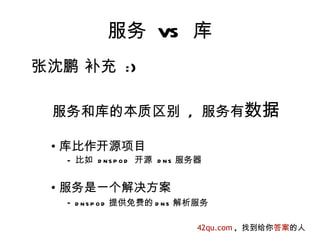 服务 VS 库
张沈鹏 补充 :)

 服务和库的本质区别 , 服务有数据

 • 库比作开源项目
   – 比如 d n s p o d 开源 d n s 服务器


 • 服务是一个解决方案
   – d n s p o d 提供免费的 d n s 解析服务

                               42qu.com , 找到给你答案的人
 
