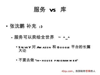 服务 VS 库

• 张沈鹏 补充 :)

 – 服务可以卖给全世界 ~ ^_^

  • S te ve Y 对 Am azo n 和 G o o g le 平台的长篇
    大论

  • 不要去做 "in - h o u s e p ro g ram m e r"

                               42qu.com , 找到给你答案的人
 