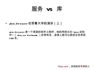 服务 VS 库

• Jo e l S p o ls ky 在耶鲁大学的演讲（上）

 Jo e l S p o ls ky 是一个美国的软件工程师，他的网络日志 "Jo e l谈软
 件 " （ Jo e l o n S o ftware ）非常有名，读者人数可以排进全世界前
 1 00 名。




                               42qu.com , 找到给你答案的人
 