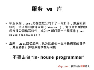 服务 VS 库

• 毕业以后， Jo e l先在微软公司干了一段日子，然后回到
  纽约，进入维亚康母公司（ Viac o m ），为这家巨型的娱
  乐传播公司编写软件，成为 IT 部门里一个程序员（ in -
  h o u s e p ro g ram m e r ）

• 后来， Jo e l回忆起来，认为这是他一生中最痛苦的日子
  ，并且劝告计算机系的学生尽可能


  不要去做 " in- ho us e p ro g ra mme r"

                        42qu.com , 找到给你答案的人
 