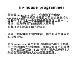 in- ho us e p ro g ra mme r
• 因为做 in - h o u s e 软件，你永远不会像做
  fac e b o o k 那样实现的功能跟公司命运息息相关，
  后者你可以花上一个星期去捣鼓界面上的一个小
  特性，因为你的产品是要给大家用的
  你有机会实现真正漂亮的东东

• 另外，你能得到上司的重视，你的职业生涯与你
  的技术挂钩。

• 而作 in - h o u s e 软件你就只能跟另外两个人猥琐
  在一个阴暗的办公室角落，面朝没有窗户的墙壁
  ，挥汗如雨地猛敲 H TML 代码；而产品经理本人
  则坐在宽敞明亮的大办公室里面晃悠。
 