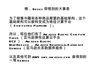 嗯， B e zo s 领悟到的大事是

为了销售书籍和各种商品需要的基础架构，这个
基础架构可以被转变成为绝佳计算平台
（ C o m p u tin g Platfo rm ）。

所以，现在他们有了 Am azo n E las tic C o m p u te
C lo u d （亚马逊弹性运算云平台
E C 2 ）， Am azo n E las tic
Map Re d u c e ， Am azo n Re latio n al D atab as e
S e rvic e （亚马逊关系数据库服务）

以及其他可到 AWS aws .am azo n .c o m 查得到的
一堆 S e rvic e
 