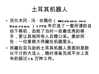 土耳其机器人
• 沃尔夫冈 · 冯 · 坎佩伦（ Wo lfg an g vo n
  Ke m p e le n ） 1 770 年打造了一套所谓的自
  动下棋机，击败了当时一些最优秀的棋
  手，更让其他所有人目瞪口呆。奥妙所
  在：一位象棋大师藏在机器里头。
• 而藏在亚马逊的土耳其机器人里面则是数
  以千计的大活人，随时准备完成平台上发
  布的超过 1 5 万种工作。
 