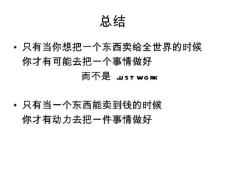 总结
• 只有当你想把一个东西卖给全世界的时候
  你才有可能去把一个事情做好
        而不是 j s t wo rk
             u

• 只有当一个东西能卖到钱的时候
  你才有动力去把一件事情做好
 