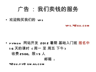广告 : 我们卖钱的服务
• 欢迎购买我们的 vp s
                        vp s .42q u .c o m



• p yth o n 网站开发 201 2 暑期 基础入门班 报名中
  1 6 天的课时 ( 周一 至 周五 下午 )
    收费 2500, 限 1 5 人
                           邮箱 :
  42q u .p y@ g m ail.c o m
 