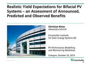 © Fraunhofer ISE
Realistic Yield Expectations for Bifacial PV
Systems – an Assessment of Announced,
Predicted and Observed Benefits
Christian Reise
Alexandra Schmid
Fraunhofer Institute
for Solar Energy Systems ISE
PV Performance Modelling
and Monitoring Workshop
Cologne, October 23, 2015
 