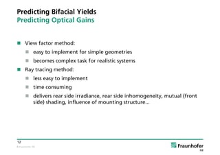 © Fraunhofer ISE
12
Predicting Bifacial Yields
Predicting Optical Gains
 View factor method:
 easy to implement for simple geometries
 becomes complex task for realistic systems
 Ray tracing method:
 less easy to implement
 time consuming
 delivers rear side irradiance, rear side inhomogeneity, mutual (front
side) shading, influence of mounting structure...
 