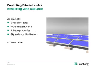 © Fraunhofer ISE
17
Predicting Bifacial Yields
Rendering with Radiance
An example:
 Bifacial modules
 Mounting Structure
 Albedo properties
 Sky radiance distribution
... human view
 