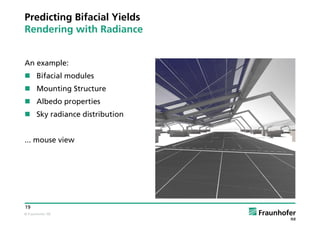 © Fraunhofer ISE
19
Predicting Bifacial Yields
Rendering with Radiance
An example:
 Bifacial modules
 Mounting Structure
 Albedo properties
 Sky radiance distribution
... mouse view
 