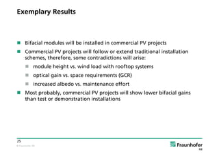 © Fraunhofer ISE
25
Exemplary Results
 Bifacial modules will be installed in commercial PV projects
 Commercial PV projects will follow or extend traditional installation
schemes, therefore, some contradictions will arise:
 module height vs. wind load with rooftop systems
 optical gain vs. space requirements (GCR)
 increased albedo vs. maintenance effort
 Most probably, commercial PV projects will show lower bifacial gains
than test or demonstration installations
 
