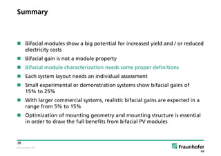 © Fraunhofer ISE
28
Summary
 Bifacial modules show a big potential for increased yield and / or reduced
electricity costs
 Bifacial gain is not a module property
 Bifacial module characterization needs some proper definitions
 Each system layout needs an individual assessment
 Small experimental or demonstration systems show bifacial gains of
15% to 25%
 With larger commercial systems, realistic bifacial gains are expected in a
range from 5% to 15%
 Optimization of mounting geometry and mounting structure is essential
in order to draw the full benefits from bifacial PV modules
 