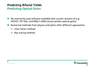© Fraunhofer ISE
8
Predicting Bifacial Yields
Predicting Optical Gains
 No commonly used software available (the current versions of e.g.
PVSYST, PV*SOL, and NREL’s SAM cannot predict optical gains)
 Numerical methods from physics and optics offer different approaches:
 View factor method
 Ray tracing method
 