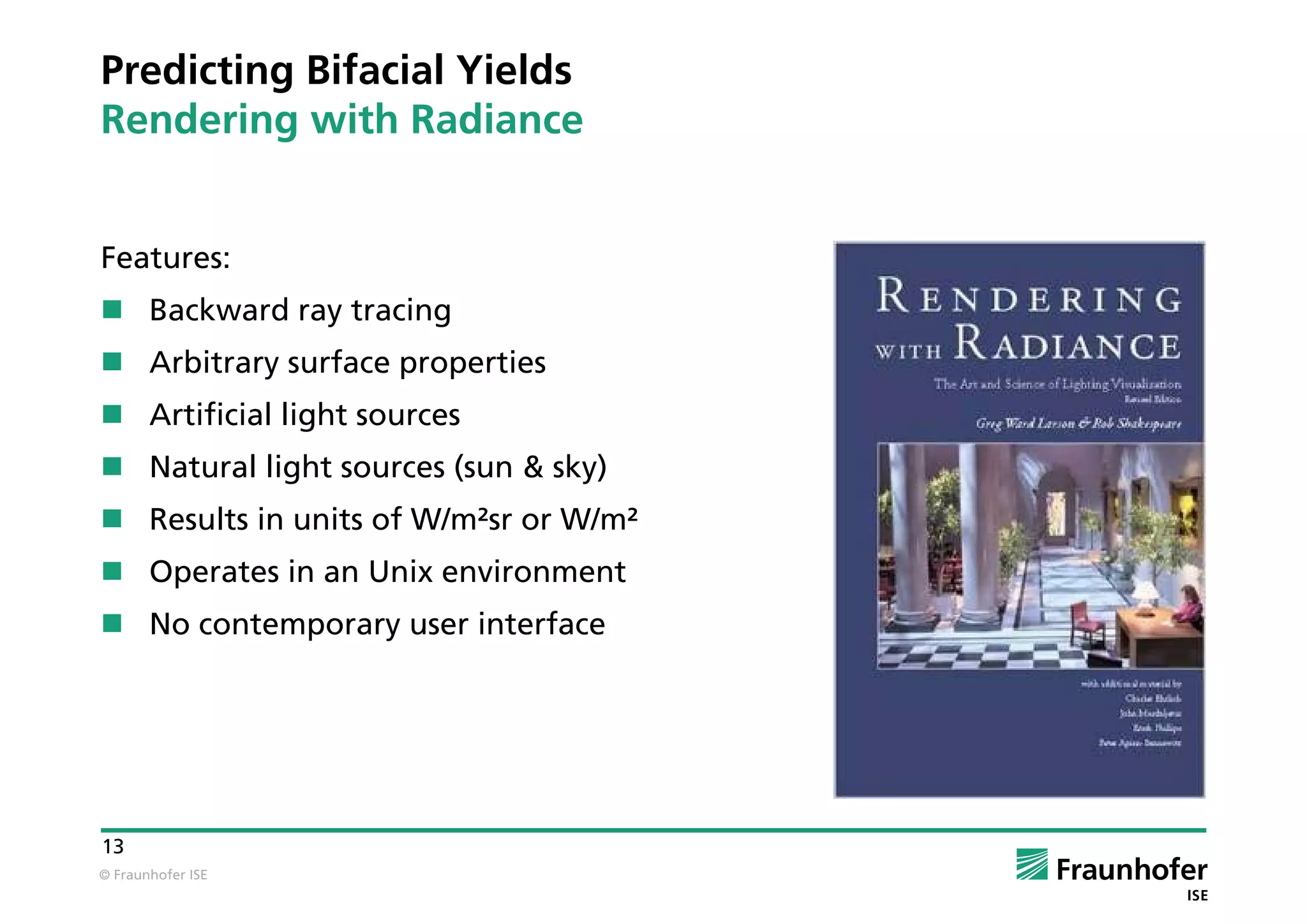 © Fraunhofer ISE
13
Features:
 Backward ray tracing
 Arbitrary surface properties
 Artificial light sources
 Natural light sources (sun & sky)
 Results in units of W/m²sr or W/m²
 Operates in an Unix environment
 No contemporary user interface
Predicting Bifacial Yields
Rendering with Radiance
 