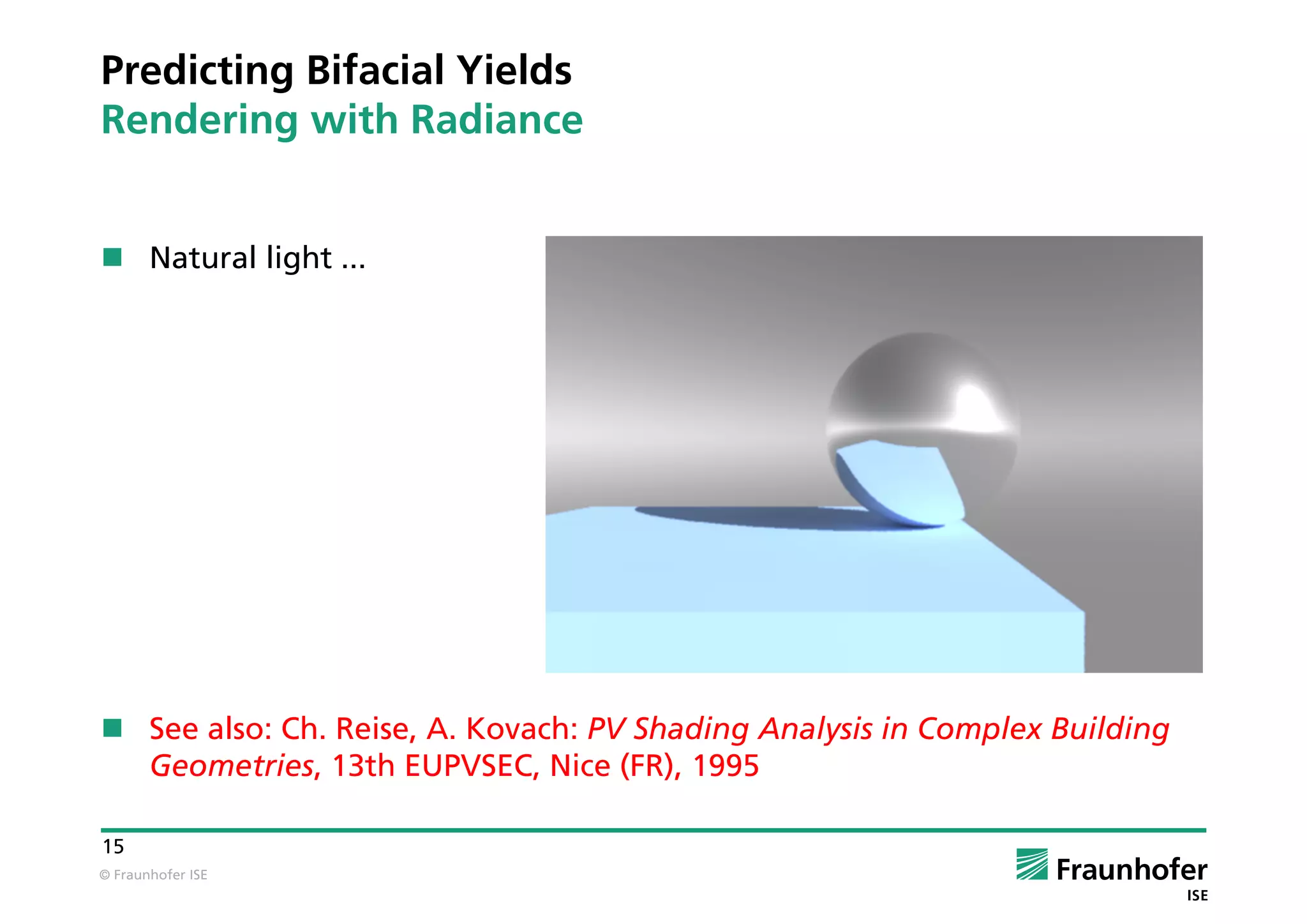© Fraunhofer ISE
15
Predicting Bifacial Yields
Rendering with Radiance
 Natural light ...
 See also: Ch. Reise, A. Kovach: PV Shading Analysis in Complex Building
Geometries, 13th EUPVSEC, Nice (FR), 1995
 